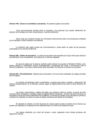 Artículo 199. (Cosas no sometidas a secuestro). No estarán sujetas al secuestro:
1)Las comunicaciones escritas entre el imputado y las personas que puedan abstenerse de
declarar como testigos por razón de parentesco o secreto profesional.
2)Las notas que hubieran tomado los nombrados anteriormente sobre comunicaciones confiadas
por el imputado o sobre cualquier circunstancia.
La limitación sólo regirá cuando las comunicaciones o cosas estén en poder de las personas
autorizadas en los artículos anteriores.
Artículo 200. (Orden de secuestro). La orden de secuestro será expedida por el juez ante quien penda el
procedimiento o por el presidente, si se tratare de un tribunal colegiado.
En caso de peligro por la demora, también podrá ordenar el secuestro el Ministerio Público, pero
deberá solicitar la autorización judicial inmediatamente, consignando las cosas o documentos ante el
tribunal competente. Las cosas o documentos serán devueltos, si el tribunal no autoriza su secuestro.
Artículo 201. (Procedimiento). Regirán para el secuestro, en lo que fueren aplicables, las reglas previstas
para el registro.
Los efectos secuestrados serán inventariados y puestos bajo segura custodia, a disposición del
tribunal correspondiente, en el Almacén Judicial, según la reglamentación que dicte la Corte Suprema de
Justicia.
Las armas, instrumentos y objetos del delito, que hubieren caído en comiso, si fueren de lícito
comercio serán rematados o vendidos, según la reglamentación respectiva. Si fueren de ilícito comercio, se
procederá a enviar las armas al Ministerio de la Defensa, a incinerar los objetos cuya naturaleza lo permita y
a destruir los restantes; en todos los casos se dejará constancia del destino de los objetos.
No obstante lo anterior, la Corte Suprema de Justicia podrá acordar el destino de los bienes que
puedan ser utilizados en cualquiera de sus dependencias o en centros de asistencia social.
Los valores obtenidos, por virtud del remate o venta, ingresarán como fondos privativos del
Organismo Judicial.
 