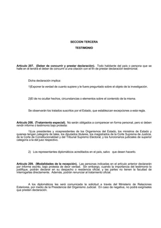 SECCION TERCERA
TESTIMONIO
Artículo 207. (Deber de concurrir y prestar declaración). Todo habitante del país o persona que se
halle en él tendrá el deber de concurrir a una citación con el fin de prestar declaración testimonial.
Dicha declaración implica:
1)Exponer la verdad de cuanto supiere y le fuere preguntado sobre el objeto de la investigación.
2)El de no ocultar hechos, circunstancias o elementos sobre el contenido de la misma.
Se observarán los tratados suscritos por el Estado, que establezcan excepciones a esta regla.
Artículo 208. (Tratamiento especial). No serán obligados a comparecer en forma personal, pero si deben
rendir informe o testimonio bajo protesta:
1)Los presidentes y vicepresidentes de los Organismos del Estado, los ministros de Estado y
quienes tengan categoría de tales, los diputados titulares, los magistrados de la Corte Suprema de Justicia,
de la Corte de Constitucionalidad y del Tribunal Supremo Electoral, y los funcionarios judiciales de superior
categoría a la del juez respectivo.
2) Los representantes diplomáticos acreditados en el país, salvo que desen hacerlo.
Artículo 209. (Modalidades de la recepción). Las personas indicadas en el artículo anterior declararán
por informe escrito, bajo protesta de decir verdad. Sin embargo, cuando la importancia del testimonio lo
justifique, podrán declarar en su despacho o residencia oficial, y las partes no tienen la facultad de
interrogarlas directamente. Además, podrán renunciar al tratamiento oficial.
A los diplomáticos les será comunicada la solicitud a través del Ministerio de Relaciones
Exteriores, por medio de la Presidencia del Organismo Judicial. En caso de negativa, no podrá exigírseles
que presten declaración.
 