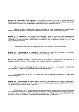 Artículo 216. (Residentes fuera del lugar). Si el testigo no reside o no se halla en el lugar donde debe
prestar declaración, o en sus proximidades, se le indemnizará, a su pedido, con los gastos de viáticos que
correspondan de acuerdo con el reglamento que emita la Corte Suprema de Justicia.
Cuando, durante el procedimiento anterior al debate, no fuera imprescindible su comparecencia
personal, se podrá disponer su declaración por exhorto o despacho a la autoridad de su domicilio.
Artículo 217. (Compulsión). Si el testigo no compareciere, a pesar de haber sido citado personalmente,
se procederá a su conducción sin perjuicio de su enjuiciamiento, cuando corresponda. También se
ordenará su conducción cuando haya motivos fundados de que no asistirá al debate del juicio oral,
asegurándose su presencia.
Si después de comparecer se negare a declarar, se promoverá su persecución penal.
Artículo 218. (Residentes en el extranjero). Si el testigo se hallare en el extranjero, se procederá
conforme a las reglas internacionales o nacionales para el auxilio judicial.
Artículo 219. (Protesta solemne). Antes de comenzar la declaración, el testigo será instruido acerca de
las penas de falso testimonio. A continuación se le tomará la siguiente protesta solemne:
“¿Promete usted como testigo decir la verdad, ante su conciencia y ante el pueblo de la República
de Guatemala?” Para tomarle declaración el testigo deberá responder:
“Sí, prometo decir la verdad”. El testigo podrá reforzar su aserción apelando a Dios o a sus
creencias religiosas.
Artículo 220. (Declaración). El testigo deberá presentar el documento que lo identifica legalmente, o
cualquier otro documento de identidad; en todo caso, se recibirá su declaración, sin perjuicio de establecer
con posterioridad su identidad si fuere necesario.
A continuación, será interrogado sobre sus datos personales, requiriendo su nombre, edad, estado
civil, profesión u oficio, lugar de origen, domicilio, residencia, si conoce a los imputados o a los agraviados y
si tiene con ellos parentesco, amistad o enemistad y cualquier otro dato que contribuya a identificarlo y que
sirva para apreciar su veracidad. Inmediatamente será interrogado sobre el hecho.
 