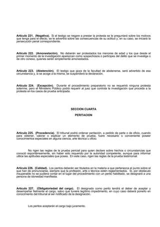 Artículo 221. (Negativa). Si el testigo se negare a prestar la protesta se le preguntará sobre los motivos
que tenga para el efecto, se le advertirá sobre las consecuencias de su actitud y, en su caso, se iniciará la
persecución penal correspondiente.
Artículo 222. (Amonestación). No deberán ser protestados los menores de edad y los que desde el
primer momento de la investigación aparezcan como sospechosos o partícipes del delito que se investiga o
de otro conexo, quienes serán simplemente amonestados.
Artículo 223. (Abstención). El testigo que goza de la facultad de abstenerse, será advertido de esa
circunstancia y, si se acoge a la misma, se suspenderá la declaración.
Artículo 224. (Excepción). Durante el procedimiento preparatorio no se requerirá ninguna protesta
solemne, pero el Ministerio Público podrá requerir al juez que controla la investigación que proceda a la
protesta en los casos de prueba anticipada.
SECCION CUARTA
PERITACION
Artículo 225. (Procedencia). El tribunal podrá ordenar peritación, a pedido de parte o de oficio, cuando
para obtener, valorar o explicar un elemento de prueba, fuere necesario o conveniente poseer
conocimientos especiales en alguna ciencia, arte técnica u oficio.
No rigen las reglas de la prueba pericial para quien declare sobre hechos o circunstancias que
conoció espontáneamente, sin haber sido requerido por la autoridad competente, aunque para informar
utilice las aptitudes especiales que posea. En este caso, rigen las reglas de la prueba testimonial.
Artículo 226. (Calidad). Los peritos deberán ser titulados en la materia a que pertenezca el punto sobre el
que han de pronunciarse, siempre que la profesión, arte o técnica estén reglamentados. Si, por obstáculo
insuperable no se pudiera contar en el lugar del procedimiento con un perito habilitado, se designará a una
persona de idoneidad manifiesta.
Artículo 227. (Obligatoriedad del cargo). El designado como perito tendrá el deber de aceptar y
desempeñar fielmente el cargo, salvo que tuviere legítimo impedimento, en cuyo caso deberá ponerlo en
conocimiento del tribunal al ser notificado de la designación.
Los peritos aceptarán el cargo bajo juramento.
 