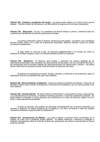 Artículo 232. (Citación y aceptación del cargo). Los peritos serán citados en la misma forma que los
testigos. Tendrán el deber de comparecer y de desempeñar el cargo para el cual fueron designados.
Artículo 233. (Ejecución). El juez o el presidente del tribunal dirigirá la pericia y resolverá todas las
cuestiones que se planteen durante las operaciones periciales.
Los peritos practicarán unidos el examen, siempre que sea posible. Las partes y sus consultores
técnicos podrán asistir a él y pedir las aclaraciones pertinentes, debiendo retirarse cuando los peritos
comiencen la deliberación.
Si algún perito no concurre al acto, se comporta negligentemente o no cumple con rendir su
dictamen en el plazo otorgado, el juez o el tribunal ordenará de oficio la sustitución.
Artículo 234. (Dictamen). El dictamen será fundado y contendrá una relación detallada de las
operaciones practicadas y sus resultados, las observaciones de las partes o de sus consultores técnicos, y
las conclusiones que se formulen respecto de cada tema pericial, de manera clara y precisa. Los peritos
podrán dictaminar por separado cuando exista diversidad de opiniones entre ellos.
El dictamen se presentará por escrito, firmado y fechado, y oralmente en las audiencias, según lo
disponga el tribunal o la autoridad ante quien será ratificado.
Artículo 235. (Nuevo dictamen; ampliación). Cuando se estimare insuficiente el dictamen, el tribunal o el
Ministerio Público podrá ordenar la ampliación o renovación de la peritación, por los mismos peritos o por
otros distintos.
Artículo 236. (Auxilio judicial). Se podrá ordenar la presentación o el secuestro de cosas y documentos,
y la comparecencia de personas, si resultare necesario para llevar a cabo las operaciones periciales. Se
podrá requerir al imputado y a otras personas que confeccionen un cuerpo de escritura, graben su voz o
lleven a cabo operaciones semejantes.
Cuando la operación sólo pudiere ser ejecutada voluntariamente por la persona requerida y se
rehusare a colaborar, se dejará constancia de su negativa y, de oficio, se llevarán a cabo las medidas
necesarias tendientes a suplir esa falta de colaboración.
Artículo 237. (Conservación de objetos). Las cosas y objetos a examinar serán conservados, en lo
posible, de modo que la peritación pueda repetirse. Si debiera destruirse o alterarse lo analizado o
existieren discrepancias sobre el modo de conducir las operaciones, los peritos lo comunicarán al tribunal
antes de proceder.
 