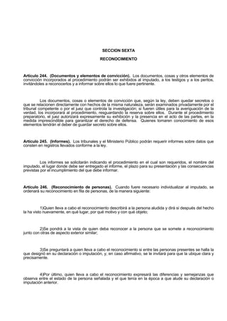 SECCION SEXTA
RECONOCIMIENTO
Artículo 244. (Documentos y elementos de convicción). Los documentos, cosas y otros elementos de
convicción incorporados al procedimiento podrán ser exhibidos al imputado, a los testigos y a los peritos,
invitándoles a reconocerlos y a informar sobre ellos lo que fuere pertinente.
Los documentos, cosas o elementos de convicción que, según la ley, deben quedar secretos o
que se relacionen directamente con hechos de la misma naturaleza, serán examinados privadamente por el
tribunal competente o por el juez que controla la investigación; si fueren útiles para la averiguación de la
verdad, los incorporará al procedimiento, resguardando la reserva sobre ellos. Durante el procedimiento
preparatorio, el juez autorizará expresamente su exhibición y la presencia en el acto de las partes, en la
medida imprescindible para garantizar el derecho de defensa. Quienes tomaren conocimiento de esos
elementos tendrán el deber de guardar secreto sobre ellos.
Artículo 245. (Informes). Los tribunales y el Ministerio Público podrán requerir informes sobre datos que
consten en registros llevados conforme a la ley.
Los informes se solicitarán indicando el procedimiento en el cual son requeridos, el nombre del
imputado, el lugar donde debe ser entregado el informe, el plazo para su presentación y las consecuencias
previstas por el incumplimiento del que debe informar.
Artículo 246. (Reconocimiento de personas). Cuando fuere necesario individualizar al imputado, se
ordenará su reconocimiento en fila de personas, de la manera siguiente:
1)Quien lleva a cabo el reconocimiento describirá a la persona aludida y dirá si después del hecho
la ha visto nuevamente, en qué lugar, por qué motivo y con qué objeto;
2)Se pondrá a la vista de quien deba reconocer a la persona que se somete a reconocimiento
junto con otras de aspecto exterior similar;
3)Se preguntará a quien lleva a cabo el reconocimiento si entre las personas presentes se halla la
que designó en su declaración o imputación, y, en caso afirmativo, se le invitará para que la ubique clara y
precisamente.
4)Por último, quien lleva a cabo el reconocimiento expresará las diferencias y semejanzas que
observa entre el estado de la persona señalada y el que tenía en la época a que alude su declaración o
imputación anterior.
 