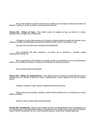 No se podrá ordenar la prisión preventiva en los delitos que no tengan prevista pena privativa de
libertad o cuando, en el caso concreto, no se espera dicha sanción.
Artículo 262. (Peligro de fuga). Para decidir acerca del peligro de fuga se tendrán en cuenta,
especialmente, las siguientes circunstancias:
1)Arraigo en el país, determinado por el domicilio, residencia habitual, asiento de la familia, de sus
negocios o trabajo y las facilidades para abandonar definitivamente el país o permanecer oculto.
2)La pena que se espera como resultado del procedimiento.
3)La importancia del daño resarcible y la actitud que el sindicado o imputado adopta
voluntariamente frente a él.
4)El comportamiento del sindicado o imputado durante el procedimiento o en otro procedimiento
anterior, en la medida que indique su voluntad de someterse a la persecución penal; y
5)La conducta anterior del imputado.
Artículo 263. (Peligro de obstaculización). Para decidir acerca del peligro de obstaculización para la
averiguación de la verdad se tendrá en cuenta, especialmente, la grave sospecha de que el imputado
podría:
1)Destruir, modificar, ocultar, suprimir o falsificar elementos de prueba.
2)Influir para que coimputados, testigos o peritos informen falsamente o se comporten de manera
desleal o reticente.
3)Inducir a otros a realizar tales comportamientos.
Artículo 264. (Sustitución). Siempre que el peligro de fuga o de obstaculización para la averiguación de
la verdad pueda ser razonablemente evitado por aplicación de otra medida menos grave para el imputado,
el juez o tribunal competente, de oficio, podrá imponerle alguna o varias de las medidas siguientes:
 