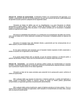 Artículo 25. (Criterio de oportunidad). El Ministerio Público con consentimiento del agraviado, si lo
hubiere, y autorización del juez de primera instancia o de paz que conozca del asunto, podrá abstenerse
de ejercitar la acción penal en cualquiera de los siguientes casos:
1)Cuando se tratare de delitos que por su insignificancia o su poca frecuencia no afecten
gravemente el interés público, salvo cuando a pedido del Ministerio Público, el máximo de la pena
privativa de libertad supere dos años de prisión, o se hubiere cometido por un funcionario o empleado
público en ejercicio de su cargo.
2)Cuando la culpabilidad del sindicado o su contribución en la perpetración del delito sea mínima,
salvo que se tratare de un hecho delictuoso cometido por funcionario o empleado público en ejercicio de
su cargo.
3)Cuando el inculpado haya sido afectado directa y gravemente por las consecuencias de un
delito culposo y la pena resulte inapropiada.
En los casos anteriores será necesario que el imputado hubiere reparado el daño ocasionado o
exista un acuerdo con el agraviado en ese sentido.
Si la acción penal hubiere sido ya ejercida, el juez de primera instancia o el tribunal podrá, a
petición del Ministerio Público, dictar auto de sobreseimiento en cualquier etapa del proceso.
Artículo 26. Conversión. Las acciones de ejercicio público podrán ser transformadas en acciones
privadas, únicamente ejercitadas por el agraviado conforme al procedimiento especial previsto y siempre
que no produzcan impacto social, en los casos siguientes:
1)Cuando se trate de los casos previstos para prescindir de la persecución penal, conforme el
criterio de oportunidad.
2)En cualquier delito que requiera de denuncia o instancia particular, a pedido del legitimado a
instar, cuando el Ministerio Público lo autorice, porque no existe un interés público gravemente
comprometido y el agraviado garantiza una persecución penal eficiente.
3)En cualquier delito contra el patrimonio, según el régimen previsto en el inciso anterior. Si en un
mismo hecho hubiere pluralidad de agraviados, será necesario el consentimiento de todos ellos, aunque
sólo uno asuma la acción penal.
 