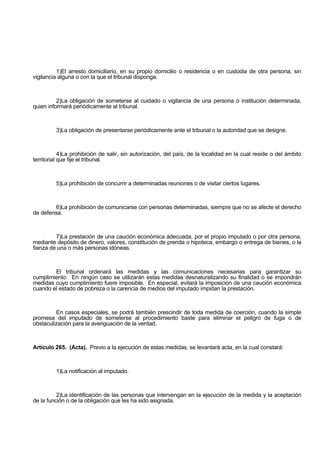 1)El arresto domiciliario, en su propio domicilio o residencia o en custodia de otra persona, sin
vigilancia alguna o con la que el tribunal disponga.
2)La obligación de someterse al cuidado o vigilancia de una persona o institución determinada,
quien informará periódicamente al tribunal.
3)La obligación de presentarse periódicamente ante el tribunal o la autoridad que se designe.
4)La prohibición de salir, sin autorización, del país, de la localidad en la cual reside o del ámbito
territorial que fije el tribunal.
5)La prohibición de concurrir a determinadas reuniones o de visitar ciertos lugares.
6)La prohibición de comunicarse con personas determinadas, siempre que no se afecte el derecho
de defensa.
7)La prestación de una caución económica adecuada, por el propio imputado o por otra persona,
mediante depósito de dinero, valores, constitución de prenda o hipoteca, embargo o entrega de bienes, o la
fianza de una o más personas idóneas.
El tribunal ordenará las medidas y las comunicaciones necesarias para garantizar su
cumplimiento. En ningún caso se utilizarán estas medidas desnaturalizando su finalidad o se impondrán
medidas cuyo cumplimiento fuere imposible. En especial, evitará la imposición de una caución económica
cuando el estado de pobreza o la carencia de medios del imputado impidan la prestación.
En casos especiales, se podrá también prescindir de toda medida de coerción, cuando la simple
promesa del imputado de someterse al procedimiento baste para eliminar el peligro de fuga o de
obstaculización para la averiguación de la verdad.
Artículo 265. (Acta). Previo a la ejecución de estas medidas, se levantará acta, en la cual constará:
1)La notificación al imputado.
2)La identificación de las personas que intervengan en la ejecución de la medida y la aceptación
de la función o de la obligación que les ha sido asignada.
 