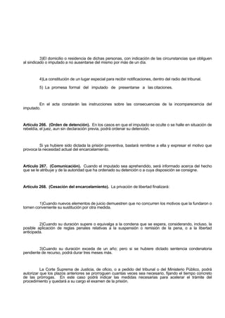 3)El domicilio o residencia de dichas personas, con indicación de las circunstancias que obliguen
al sindicado o imputado a no ausentarse del mismo por más de un día.
4)La constitución de un lugar especial para recibir notificaciones, dentro del radio del tribunal.
5) La promesa formal del imputado de presentarse a las citaciones.
En el acta constarán las instrucciones sobre las consecuencias de la incomparecencia del
imputado.
Artículo 266. (Orden de detención). En los casos en que el imputado se oculte o se halle en situación de
rebeldía, el juez, aun sin declaración previa, podrá ordenar su detención.
Si ya hubiere sido dictada la prisión preventiva, bastará remitirse a ella y expresar el motivo que
provoca la necesidad actual del encarcelamiento.
Artículo 267. (Comunicación). Cuando el imputado sea aprehendido, será informado acerca del hecho
que se le atribuye y de la autoridad que ha ordenado su detención o a cuya disposición se consigne.
Artículo 268. (Cesación del encarcelamiento). La privación de libertad finalizará:
1)Cuando nuevos elementos de juicio demuestren que no concurren los motivos que la fundaron o
tornen conveniente su sustitución por otra medida.
2)Cuando su duración supere o equivalga a la condena que se espera, considerando, incluso, la
posible aplicación de reglas penales relativas a la suspensión o remisión de la pena, o a la libertad
anticipada.
3)Cuando su duración exceda de un año; pero si se hubiere dictado sentencia condenatoria
pendiente de recurso, podrá durar tres meses más.
La Corte Suprema de Justicia, de oficio, o a pedido del tribunal o del Ministerio Público, podrá
autorizar que los plazos anteriores se prorroguen cuantas veces sea necesario, fijando el tiempo concreto
de las prórrogas. En este caso podrá indicar las medidas necesarias para acelerar el trámite del
procedimiento y quedará a su cargo el examen de la prisión.
 
