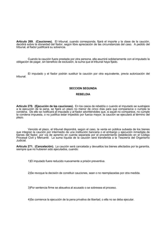 Artículo 269. (Cauciones). El tribunal, cuando corresponda, fijará el importe y la clase de la caución,
decidirá sobre la idoneidad del fiador, según libre apreciación de las circunstancias del caso. A pedido del
tribunal, el fiador justificará su solvencia.
Cuando la caución fuere prestada por otra persona, ella asumirá solidariamente con el imputado la
obligación de pagar, sin beneficio de exclusión, la suma que el tribunal haya fijado.
El imputado y el fiador podrán sustituir la caución por otra equivalente, previa autorización del
tribunal.
SECCION SEGUNDA
REBELDIA
Artículo 270. (Ejecución de las cauciones). En los casos de rebeldía o cuando el imputado se sustrajere
a la ejecución de la pena, se fijará un plazo no menor de cinco días para que comparezca o cumpla la
condena. De ello se notificará al imputado y al fiador advirtiéndoles que, si aquél no comparece, no cumple
la condena impuesta, o no justifica estar impedido por fuerza mayor, la caución se ejecutará al término del
plazo.
Vencido el plazo, el tribunal dispondrá, según el caso, la venta en pública subasta de los bienes
que integran la caución por intermedio de una institución bancaria o el embargo y ejecución inmediata de
bienes del fiador, por vía de apremio en cuerda separada por el procedimiento establecido en el Código
Procesal Civil y Mercantil. La suma líquida de la caución será transferida a la Tesorería del Organismo
Judicial.
Artículo 271. (Cancelación). La caución será cancelada y devueltos los bienes afectados por la garantía,
siempre que no hubieren sido ejecutados, cuando:
1)El imputado fuere reducido nuevamente a prisión preventiva.
2)Se revoque la decisión de constituir cauciones, sean o no reemplazadas por otra medida.
3)Por sentencia firme se absuelva al acusado o se sobresea el proceso.
4)Se comience la ejecución de la pena privativa de libertad, o ella no se deba ejecutar.
 