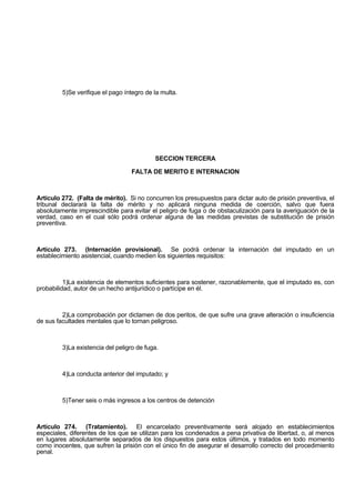 5)Se verifique el pago íntegro de la multa.
SECCION TERCERA
FALTA DE MERITO E INTERNACION
Artículo 272. (Falta de mérito). Si no concurren los presupuestos para dictar auto de prisión preventiva, el
tribunal declarará la falta de mérito y no aplicará ninguna medida de coerción, salvo que fuera
absolutamente imprescindible para evitar el peligro de fuga o de obstaculización para la averiguación de la
verdad, caso en el cual sólo podrá ordenar alguna de las medidas previstas de substitución de prisión
preventiva.
Artículo 273. (Internación provisional). Se podrá ordenar la internación del imputado en un
establecimiento asistencial, cuando medien los siguientes requisitos:
1)La existencia de elementos suficientes para sostener, razonablemente, que el imputado es, con
probabilidad, autor de un hecho antijurídico o partícipe en él.
2)La comprobación por dictamen de dos peritos, de que sufre una grave alteración o insuficiencia
de sus facultades mentales que lo tornan peligroso.
3)La existencia del peligro de fuga.
4)La conducta anterior del imputado; y
5)Tener seis o más ingresos a los centros de detención
Artículo 274. (Tratamiento). El encarcelado preventivamente será alojado en establecimientos
especiales, diferentes de los que se utilizan para los condenados a pena privativa de libertad, o, al menos
en lugares absolutamente separados de los dispuestos para estos últimos, y tratados en todo momento
como inocentes, que sufren la prisión con el único fin de asegurar el desarrollo correcto del procedimiento
penal.
 