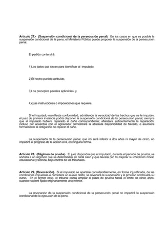 Artículo 27.- (Suspensión condicional de la persecución penal). En los casos en que es posible la
suspensión condicional de la pena, el Ministerio Público puede proponer la suspensión de la persecución
penal.
El pedido contendrá:
1)Los datos que sirvan para identificar al imputado.
2)El hecho punible atribuido.
3)Los preceptos penales aplicables; y
4)çLas instrucciones o imposiciones que requiere.
Si el imputado manifiesta conformidad, admitiendo la veracidad de los hechos que se le imputan,
el juez de primera instancia podrá disponer la suspensión condicional de la persecución penal, siempre
que el imputado hubiere reparado el daño correspondiente; afianzare suficientemente la reparación,
incluso por acuerdos con el agraviado; demostraré la absoluta disponibilidad de hacerlo, o asumiere
formalmente la obligación de reparar el daño.
La suspensión de la persecución penal, que no será inferior a dos años ni mayor de cinco, no
impedirá el progreso de la acción civil, en ninguna forma.
Artículo 28. (Régimen de prueba). El juez dispondrá que el imputado, durante el período de prueba, se
someta a un régimen que se determinará en cada caso y que llevará por fin mejorar su condición moral,
educacional y técnica, bajo control de los tribunales.
Artículo 29. (Revocación). Si el imputado se apartare considerablemente, en forma injustificada, de las
condiciones impuestas o cometiere un nuevo delito, se revocará la suspensión y el proceso continuará su
curso. En el primer caso, el tribunal podrá ampliar el plazo de prueba hasta el límite de cinco años,
cuando hubiere fijado originariamente una inferior.
La revocación de la suspensión condicional de la persecución penal no impedirá la suspensión
condicional de la ejecución de la pena.
 