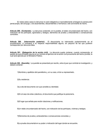 En todos estos casos la denuncia no será obligatoria si razonablemente arriesgare la persecución
penal propia, del cónyuge, o de ascendientes, descendientes o hermanos o del conviviente de hecho.
Artículo 299. (Contenido). La denuncia contendrá, en lo posible, el relato circunstanciado del hecho, con
indicación de los partícipes, agraviados y testigos, elementos de prueba y antecedentes o consecuencias
conocidos.
Artículo 300. (Intervención posterior). El denunciante no intervendrá posteriormente en el
procedimiento, ni contraerá a su respecto responsabilidad alguna, sin perjuicio de las que pudieran
corresponder por denuncia falsa.
Artículo 301. (Delegación de la acción civil). La denuncia puede contener, cuando corresponda, el
pedido de que el Estado asuma en su nombre el ejercicio de la acción civil proveniente del hecho punible, la
cual será ejercida por el Ministerio Público.
Artículo 302. (Querella). La querella se presentará por escrito, ante el juez que controla la investigación, y
deberá contener:
1)Nombres y apellidos del querellante y, en su caso, el de su representado.
2)Su residencia.
3)La cita del documento con que acredita su identidad.
4)En el caso de entes colectivos, el documento que justifique la personería.
5)El lugar que señala para recibir citaciones y notificaciones.
6)Un relato circunstanciado del hecho, con indicación de los partícipes, víctimas y testigos.
7)Elementos de prueba y antecedentes o consecuencias conocidas; y
8)La prueba documental en su poder o indicación del lugar donde se encuentre.
 