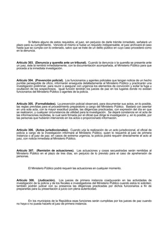 Si faltara alguno de estos requisitos, el juez, sin perjuicio de darle trámite inmediato, señalará un
plazo para su cumplimiento. Vencido el mismo si fuese un requisito indispensable, el juez archivará el caso
hasta que se cumpla con lo ordenado, salvo que se trate de un delito público en cuyo caso procederá como
en la denuncia.
Artículo 303. (Denuncia y querella ante un tribunal). Cuando la denuncia o la querella se presente ante
un juez, éste la remitirá inmediatamente, con la documentación acompañada, al Ministerio Público para que
proceda a la inmediata investigación.
Artículo 304. (Prevención policial). Los funcionarios y agentes policiales que tengan noticia de un hecho
punible perseguible de oficio, informarán enseguida detalladamente al Ministerio Público y practicarán una
investigación preliminar, para reunir o asegurar con urgencia los elementos de convicción y evitar la fuga u
ocultación de los sospechosos. Igual función tendrán los jueces de paz en los lugares donde no existan
funcionarios del Ministerio Público o agentes de la policía.
Artículo 305. (Formalidades). La prevención policial observará, para documentar sus actos, en lo posible,
las reglas previstas para el procedimiento preparatorio a cargo del Ministerio Público. Bastará con asentar
en una sola acta, con la mayor exactitud posible, las diligencias practicadas, con expresión del día en que
se realizaron, y cualquier circunstancia de utilidad para la investigación. Se dejará constancia en el acta de
las informaciones recibidas, la cual será firmada por el oficial que dirige la investigación y, en lo posible, por
las personas que hubieren intervenido en los actos o proporcionado información.
Artículo 306. (Actos jurisdiccionales). Cuando urja la realización de un acto jurisdiccional, el oficial de
policía a cargo de la investigación informará al Ministerio Público, quien lo requerirá al juez de primera
instancia o al juez de paz; en casos de extrema urgencia, la policía podrá requerir directamente el acto al
juez, con noticia inmediata al Ministerio Público.
Artículo 307. (Remisión de actuaciones). Las actuaciones y cosas secuestradas serán remitidas al
Ministerio Público en el plazo de tres días, sin perjuicio de lo previsto para el caso de aprehensión de
personas.
El Ministerio Público podrá requerir las actuaciones en cualquier momento.
Artículo 308. (Judicación). Los jueces de primera instancia coadyuvarán en las actividades de
investigación de la policía y de los fiscales e investigadores del Ministerio Público cuando estos lo soliciten;
también podrán judicar con su presencia las diligencias practicadas por dichos funcionarios a fin de
prepararlas para su presentación a juicio con plena autenticidad.
En los municipios de la República esas funciones serán cumplidas por los jueces de paz cuando
no haya o no pueda hacerlo el juez de primera instancia.
 