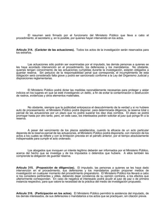 El resumen será firmado por el funcionario del Ministerio Público que lleva a cabo el
procedimiento, el secretario y, en lo posible, por quienes hayan intervenido en los actos.
Artículo 314. (Carácter de las actuaciones). Todos los actos de la investigación serán reservados para
los extraños.
Las actuaciones sólo podrán ser examinadas por el imputado, las demás personas a quienes se
les haya acordado intervención en el procedimiento, los defensores y los mandatarios. No obstante,
quienes tengan conocimiento de las actuaciones cumplidas durante la investigación, estarán obligados a
guardar reserva. Sin perjuicio de la responsabilidad penal que corresponda, el incumplimiento de esta
obligación será considerado falta grave y podrá ser sancionado conforme a la Ley del Organismo Judicial y
disposiciones reglamentarias.
El Ministerio Público podrá dictar las medidas razonablemente necesarias para proteger y aislar
indicios en los lugares en que se esté investigando un delito, a fin de evitar la contaminación o destrucción
de rastros, evidencias y otros elementos materiales.
No obstante, siempre que la publicidad entorpezca el descubrimiento de la verdad y si no hubiere
auto de procesamiento, el Ministerio Público podrá disponer, para determinada diligencia, la reserva total o
parcial de las actuaciones por un plazo que no podrá superar los diez días corridos. El plazo se podrá
prorrogar hasta por otro tanto, pero, en este caso, los interesados podrán solicitar al juez que ponga fin a la
reserva.
A pesar del vencimiento de los plazos establecidos, cuando la eficacia de un acto particular
dependa de la reserva parcial de las actuaciones, el Ministerio Público podrá disponerla, con mención de los
actos a los cuales se refiere y con la limitación prevista en el párrafo anterior, por el tiempo absolutamente
indispensable para cumplir el acto ordenado.
Los abogados que invoquen un interés legítimo deberán ser informados por el Ministerio Público,
acerca del hecho que se investiga y de los imputados o detenidos que hubiere. A ellos también les
comprende la obligación de guardar reserva.
Artículo 315. (Proposición de diligencias). El imputado, las personas a quienes se les haya dado
intervención en el procedimiento, sus defensores y los mandatarios podrán proponer medios de
investigación en cualquier momento del procedimiento preparatorio. El Ministerio Público los llevará a cabo
si los considera pertinentes y útiles, debiendo dejar constancia de su opinión contraria, a los efectos que
ulteriormente correspondan. En caso de negativa el interesado podrá acudir al juez de paz o de primera
instancia respectivo, para que valore la necesidad de la práctica del medio de investigación propuesto.
Artículo 316. (Participación en los actos). El Ministerio Público permitirá la asistencia del imputado, de
los demás interesados, de sus defensores o mandatarios a los actos que se practiquen, sin citación previa.
 