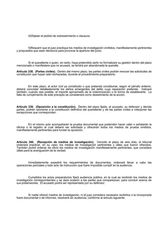 4)Objetar el pedido de sobreseimiento o clausura.
5)Requerir que el juez practique los medios de investigación omitidos, manifiestamente pertinentes
y propuestos que sean decisivos para provocar la apertura del juicio.
Si el querellante o quien, sin éxito, haya pretendido serlo no formalizare su gestión dentro del plazo
mencionado o manifestare que no acusará, se tendrá por abandonada la querella.
Artículo 338. (Partes civiles). Dentro del mismo plazo, las partes civiles podrán renovar las solicitudes de
constitución que hayan sido rechazadas, durante el procedimiento preparatorio.
En este plazo, el actor civil ya constituido o que pretenda constituirse, según el párrafo anterior,
deberá concretar detalladamente los daños emergentes del delito cuya reparación pretende. Indicará
también, cuando sea posible, el importe aproximado de la indemnización o la forma de establecerla. La
falta de cumplimiento de este precepto se considerará como desistimiento de la acción.
Artículo 339. (Oposición a la constitución). Dentro del plazo fijado, el acusado, su defensor y demás
partes, podrán oponerse a la constitución definitiva del querellante y de las partes civiles e interponer las
excepciones que correspondan.
En el mismo acto acompañarán la prueba documental que pretendan hacer valer o señalarán la
oficina o el registro al cual deberá ser solicitada y ofrecerán todos los medios de prueba omitidos,
manifiestamente pertinentes para fundar la oposición.
Artículo 340. (Recepción de medios de investigación). Vencido el plazo de seis días, el tribunal
ordenará practicar, en su caso, los medios de investigación pertinentes y útiles que fueron ofrecidos.
También podrá ordenar de oficio los medios de investigación manifiestamente pertinentes, que considere
útiles para la averiguación de la verdad.
Inmediatamente expedirá los requerimientos de documentos, ordenará llevar a cabo las
operaciones periciales y todo acto de instrucción que fuere imposible cumplir en la audiencia.
Cumplidos los actos preparatorios fijará audiencia pública, en la cual se recibirán los medios de
investigación correspondientes y se dará ocasión a las partes que comparezcan, para concluir acerca de
sus pretensiones. El acusado podrá ser representado por su defensor.
Si nadie ofreció medios de investigación, ni el juez considera necesario recibirlos o la incorporada
fuere documental o de informes, resolverá sin audiencia, conforme al artículo siguiente.
 