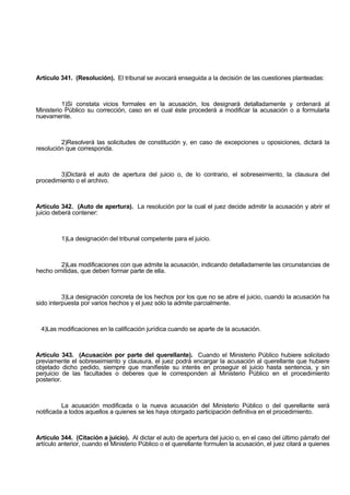 Artículo 341. (Resolución). El tribunal se avocará enseguida a la decisión de las cuestiones planteadas:
1)Si constata vicios formales en la acusación, los designará detalladamente y ordenará al
Ministerio Público su corrección, caso en el cual éste procederá a modificar la acusación o a formularla
nuevamente.
2)Resolverá las solicitudes de constitución y, en caso de excepciones u oposiciones, dictará la
resolución que corresponda.
3)Dictará el auto de apertura del juicio o, de lo contrario, el sobreseimiento, la clausura del
procedimiento o el archivo.
Artículo 342. (Auto de apertura). La resolución por la cual el juez decide admitir la acusación y abrir el
juicio deberá contener:
1)La designación del tribunal competente para el juicio.
2)Las modificaciones con que admite la acusación, indicando detalladamente las circunstancias de
hecho omitidas, que deben formar parte de ella.
3)La designación concreta de los hechos por los que no se abre el juicio, cuando la acusación ha
sido interpuesta por varios hechos y el juez sólo la admite parcialmente.
4)Las modificaciones en la calificación jurídica cuando se aparte de la acusación.
Artículo 343. (Acusación por parte del querellante). Cuando el Ministerio Público hubiere solicitado
previamente el sobreseimiento y clausura, el juez podrá encargar la acusación al querellante que hubiere
objetado dicho pedido, siempre que manifieste su interés en proseguir el juicio hasta sentencia, y sin
perjuicio de las facultades o deberes que le corresponden al Ministerio Público en el procedimiento
posterior.
La acusación modificada o la nueva acusación del Ministerio Público o del querellante será
notificada a todos aquellos a quienes se les haya otorgado participación definitiva en el procedimiento.
Artículo 344. (Citación a juicio). Al dictar el auto de apertura del juicio o, en el caso del último párrafo del
artículo anterior, cuando el Ministerio Público o el querellante formulen la acusación, el juez citará a quienes
 