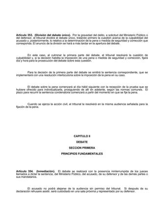 Artículo 353. (División del debate único). Por la gravedad del delito, a solicitud del Ministerio Público o
del defensor, el tribunal dividirá el debate único, tratando primero la cuestión acerca de la culpabilidad del
acusado y, posteriormente, lo relativo a la determinación de la pena o medida de seguridad y corrección que
corresponda. El anuncio de la división se hará a más tardar en la apertura del debate.
En este caso, al culminar la primera parte del debate, el tribunal resolverá la cuestión de
culpabilidad y, si la decisión habilita la imposición de una pena o medida de seguridad y corrección, fijará
día y hora para la prosecución del debate sobre esta cuestión.
Para la decisión de la primera parte del debate se emitirá la sentencia correspondiente, que se
implementará con una resolución interlocutoria sobre la imposición de la pena en su caso.
El debate sobre la pena comenzará al día hábil siguiente con la recepción de la prueba que se
hubiere ofrecido para individualizarla, prosiguiendo de allí en adelante, según las normas comunes. El
plazo para recurrir la sentencia condenatoria comenzará a partir del momento en que se fije la pena.
Cuando se ejerza la acción civil, el tribunal la resolverá en la misma audiencia señalada para la
fijación de la pena.
CAPITULO II
DEBATE
SECCION PRIMERA
PRINCIPIOS FUNDAMENTALES
Artículo 354. (Inmediación). El debate se realizará con la presencia ininterrumpida de los jueces
llamados a dictar la sentencia, del Ministerio Público, del acusado, de su defensor y de las demás partes o
sus mandatarios.
El acusado no podrá alejarse de la audiencia sin permiso del tribunal. Si después de su
declaración rehusare asistir, será custodiado en una sala próxima y representado por su defensor.
 