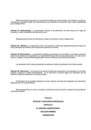 8)Por la muerte del agraviado, en los casos de delitos de acción privada; sin embargo, la acción ya
iniciada por el ofendido puede ser continuada por sus herederos o sucesores, salvo casos establecidos
por el Código Penal.
Artículo 33. (Interrupción). La prescripción durante el procedimiento se interrumpe por la fuga del
imputado, cuando imposibilite la persecución penal.
Desaparecida la causa de interrupción, el plazo comenzará a correr íntegramente.
Artículo 34. (Efectos). La prescripción corre, se suspende o interrumpe separadamente para cada uno
de los partícipes en el delito, salvo disposición expresa en contrario.
Artículo 35. (Revocación). La autorización estatal para perseguir es irrevocable. La instancia particular
podrá ser revocada por el agraviado o su representante legal, con anuencia del acusado. En caso de un
menor o incapaz, su representante legal puede revocar la instancia con autorización judicial.
La retractación de la instancia particular se extiende a todos los partícipes en el hecho punible.
Artículo 36. (Renuncia). La renuncia de la acción privada sólo aprovecha a los partícipes en el hecho
punible a quienes se refiera expresamente. Si no menciona a persona alguna se entenderá que se
extiende a todos los partícipes en el hecho punible.
El abandono de la querella extinguirá la acción respecto de todos los imputados que intervienen
efectivamente en el procedimiento.
El representante de un menor o incapaz no podrá renunciar a la acción o desistir de la querella sin
autorización judicial.
TITULO II
SUJETOS Y AUXILIARES PROCESALES
CAPITULO I
EL ORGANO JURISDICCIONAL
SECCION PRIMERA
JURISDICCION
 