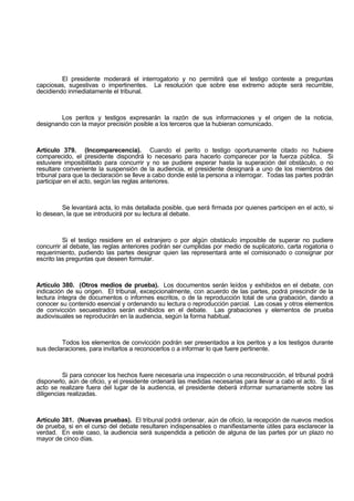 El presidente moderará el interrogatorio y no permitirá que el testigo conteste a preguntas
capciosas, sugestivas o impertinentes. La resolución que sobre ese extremo adopte será recurrible,
decidiendo inmediatamente el tribunal.
Los peritos y testigos expresarán la razón de sus informaciones y el origen de la noticia,
designando con la mayor precisión posible a los terceros que la hubieran comunicado.
Artículo 379. (Incomparecencia). Cuando el perito o testigo oportunamente citado no hubiere
comparecido, el presidente dispondrá lo necesario para hacerlo comparecer por la fuerza pública. Si
estuviere imposibilitado para concurrir y no se pudiere esperar hasta la superación del obstáculo, o no
resultare conveniente la suspensión de la audiencia, el presidente designará a uno de los miembros del
tribunal para que la declaración se lleve a cabo donde esté la persona a interrogar. Todas las partes podrán
participar en el acto, según las reglas anteriores.
Se levantará acta, lo más detallada posible, que será firmada por quienes participen en el acto, si
lo desean, la que se introducirá por su lectura al debate.
Si el testigo residiere en el extranjero o por algún obstáculo imposible de superar no pudiere
concurrir al debate, las reglas anteriores podrán ser cumplidas por medio de suplicatorio, carta rogatoria o
requerimiento, pudiendo las partes designar quien las representará ante el comisionado o consignar por
escrito las preguntas que deseen formular.
Artículo 380. (Otros medios de prueba). Los documentos serán leídos y exhibidos en el debate, con
indicación de su origen. El tribunal, excepcionalmente, con acuerdo de las partes, podrá prescindir de la
lectura íntegra de documentos o informes escritos, o de la reproducción total de una grabación, dando a
conocer su contenido esencial y ordenando su lectura o reproducción parcial. Las cosas y otros elementos
de convicción secuestrados serán exhibidos en el debate. Las grabaciones y elementos de prueba
audiovisuales se reproducirán en la audiencia, según la forma habitual.
Todos los elementos de convicción podrán ser presentados a los peritos y a los testigos durante
sus declaraciones, para invitarlos a reconocerlos o a informar lo que fuere pertinente.
Si para conocer los hechos fuere necesaria una inspección o una reconstrucción, el tribunal podrá
disponerlo, aún de oficio, y el presidente ordenará las medidas necesarias para llevar a cabo el acto. Si el
acto se realizare fuera del lugar de la audiencia, el presidente deberá informar sumariamente sobre las
diligencias realizadas.
Artículo 381. (Nuevas pruebas). El tribunal podrá ordenar, aún de oficio, la recepción de nuevos medios
de prueba, si en el curso del debate resultaren indispensables o manifiestamente útiles para esclarecer la
verdad. En este caso, la audiencia será suspendida a petición de alguna de las partes por un plazo no
mayor de cinco días.
 