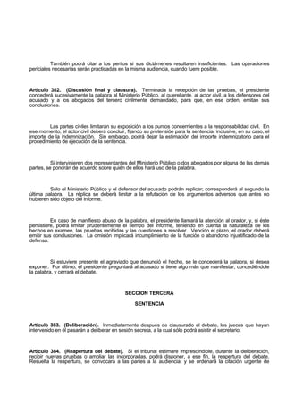 También podrá citar a los peritos si sus dictámenes resultaren insuficientes. Las operaciones
periciales necesarias serán practicadas en la misma audiencia, cuando fuere posible.
Artículo 382. (Discusión final y clausura). Terminada la recepción de las pruebas, el presidente
concederá sucesivamente la palabra al Ministerio Público, al querellante, al actor civil, a los defensores del
acusado y a los abogados del tercero civilmente demandado, para que, en ese orden, emitan sus
conclusiones.
Las partes civiles limitarán su exposición a los puntos concernientes a la responsabilidad civil. En
ese momento, el actor civil deberá concluir, fijando su pretensión para la sentencia, inclusive, en su caso, el
importe de la indemnización. Sin embargo, podrá dejar la estimación del importe indemnizatorio para el
procedimiento de ejecución de la sentencia.
Si intervinieren dos representantes del Ministerio Público o dos abogados por alguna de las demás
partes, se pondrán de acuerdo sobre quién de ellos hará uso de la palabra.
Sólo el Ministerio Público y el defensor del acusado podrán replicar; corresponderá al segundo la
última palabra. La réplica se deberá limitar a la refutación de los argumentos adversos que antes no
hubieren sido objeto del informe.
En caso de manifiesto abuso de la palabra, el presidente llamará la atención al orador, y, si éste
persistiere, podrá limitar prudentemente el tiempo del informe, teniendo en cuenta la naturaleza de los
hechos en examen, las pruebas recibidas y las cuestiones a resolver. Vencido el plazo, el orador deberá
emitir sus conclusiones. La omisión implicará incumplimiento de la función o abandono injustificado de la
defensa.
Si estuviere presente el agraviado que denunció el hecho, se le concederá la palabra, si desea
exponer. Por último, el presidente preguntará al acusado si tiene algo más que manifestar, concediéndole
la palabra, y cerrará el debate.
SECCION TERCERA
SENTENCIA
Artículo 383. (Deliberación). Inmediatamente después de clausurado el debate, los jueces que hayan
intervenido en él pasarán a deliberar en sesión secreta, a la cual sólo podrá asistir el secretario.
Artículo 384. (Reapertura del debate). Si el tribunal estimare imprescindible, durante la deliberación,
recibir nuevas pruebas o ampliar las incorporadas, podrá disponer, a ese fin, la reapertura del debate.
Resuelta la reapertura, se convocará a las partes a la audiencia, y se ordenará la citación urgente de
 