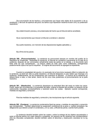 2)La enunciación de los hechos y circunstancias que hayan sido objeto de la acusación o de su
ampliación, y del auto de apertura del juicio; los daños cuya reparación reclama el actor civil y su pretensión
reparatoria.
3)La determinación precisa y circunstanciada del hecho que el tribunal estime acreditado.
4)Los razonamientos que inducen al tribunal a condenar o absolver.
5)La parte resolutiva, con mención de las disposiciones legales aplicables; y
6)La firma de los jueces.
Artículo 390. (Pronunciamiento). La sentencia se pronunciará siempre en nombre del pueblo de la
República de Guatemala. Redactada la sentencia, el tribunal se constituirá nuevamente en la sala de la
audiencia, después de ser convocados verbalmente todas las partes en el debate, y el documento será
leído ante los que comparezcan. La lectura valdrá en todo caso como notificación, entregándose
posteriormente copia a los que la requieran. El original del documento se agregará al expediente.
Cuando la complejidad del asunto o lo avanzado de la hora torne necesario diferir la redacción de
la sentencia, se leerá tan sólo su parte resolutiva y el tribunal designará un juez relator que imponga a la
audiencia, sintéticamente, de los fundamentos que motivaron la decisión. La lectura de la sentencia se
deberá llevar a cabo, a más tardar, dentro de los cinco días posteriores al pronunciamiento de la parte
resolutiva.
Artículo 391. (Absolución). La sentencia absolutoria se entenderá libre del cargo en todos los casos.
Podrá, según las circunstancias y la gravedad del delito, ordenar la libertad del acusado, la cesación de las
restricciones impuestas provisionalmente y resolverá sobre las costas. Aplicará, cuando corresponda,
medidas de seguridad y corrección.
Para las medidas de seguridad y corrección y las inscripciones rige el artículo siguiente.
Artículo 392. (Condena). La sentencia condenatoria fijará las penas y medidas de seguridad y corrección
que correspondan. También determinará la suspensión condicional de la pena y, cuando procediere, las
obligaciones que deberá cumplir el condenado y, en su caso, unificará las penas, cuando fuere posible.
La sentencia decidirá también sobre las costas y sobre la entrega de los objetos secuestrados a
quien el tribunal estime con mejor derecho a poseerlos, sin perjuicio de los reclamos que correspondieren
ante los tribunales competentes; decidirá también sobre el decomiso y destrucción, previstos en la ley
penal.
 