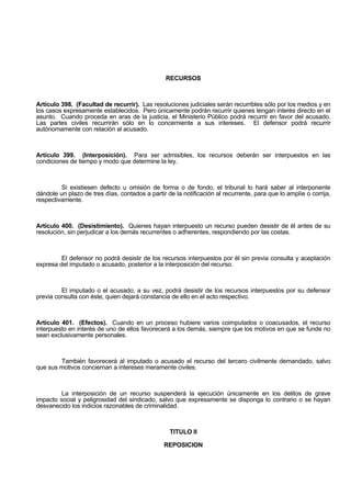 RECURSOS
Artículo 398. (Facultad de recurrir). Las resoluciones judiciales serán recurribles sólo por los medios y en
los casos expresamente establecidos. Pero únicamente podrán recurrir quienes tengan interés directo en el
asunto. Cuando proceda en aras de la justicia, el Ministerio Público podrá recurrir en favor del acusado.
Las partes civiles recurrirán sólo en lo concerniente a sus intereses. El defensor podrá recurrir
autónomamente con relación al acusado.
Artículo 399. (Interposición). Para ser admisibles, los recursos deberán ser interpuestos en las
condiciones de tiempo y modo que determine la ley.
Si existiesen defecto u omisión de forma o de fondo, el tribunal lo hará saber al interponente
dándole un plazo de tres días, contados a partir de la notificación al recurrente, para que lo amplíe o corrija,
respectivamente.
Artículo 400. (Desistimiento). Quienes hayan interpuesto un recurso pueden desistir de él antes de su
resolución, sin perjudicar a los demás recurrentes o adherentes, respondiendo por las costas.
El defensor no podrá desistir de los recursos interpuestos por él sin previa consulta y aceptación
expresa del imputado o acusado, posterior a la interposición del recurso.
El imputado o el acusado, a su vez, podrá desistir de los recursos interpuestos por su defensor
previa consulta con éste, quien dejará constancia de ello en el acto respectivo.
Artículo 401. (Efectos). Cuando en un proceso hubiere varios coimputados o coacusados, el recurso
interpuesto en interés de uno de ellos favorecerá a los demás, siempre que los motivos en que se funde no
sean exclusivamente personales.
También favorecerá al imputado o acusado el recurso del tercero civilmente demandado, salvo
que sus motivos conciernan a intereses meramente civiles.
La interposición de un recurso suspenderá la ejecución únicamente en los delitos de grave
impacto social y peligrosidad del sindicado, salvo que expresamente se disponga lo contrario o se hayan
desvanecido los indicios razonables de criminalidad.
TITULO II
REPOSICION
 