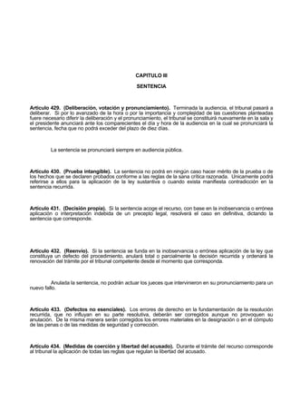 CAPITULO III
SENTENCIA
Artículo 429. (Deliberación, votación y pronunciamiento). Terminada la audiencia, el tribunal pasará a
deliberar. Si por lo avanzado de la hora o por la importancia y complejidad de las cuestiones planteadas
fuere necesario diferir la deliberación y el pronunciamiento, el tribunal se constituirá nuevamente en la sala y
el presidente anunciará ante los comparecientes el día y hora de la audiencia en la cual se pronunciará la
sentencia, fecha que no podrá exceder del plazo de diez días.
La sentencia se pronunciará siempre en audiencia pública.
Artículo 430. (Prueba intangible). La sentencia no podrá en ningún caso hacer mérito de la prueba o de
los hechos que se declaren probados conforme a las reglas de la sana crítica razonada. Unicamente podrá
referirse a ellos para la aplicación de la ley sustantiva o cuando exista manifiesta contradicción en la
sentencia recurrida.
Artículo 431. (Decisión propia). Si la sentencia acoge el recurso, con base en la inobservancia o errónea
aplicación o interpretación indebida de un precepto legal, resolverá el caso en definitiva, dictando la
sentencia que corresponde.
Artículo 432. (Reenvío). Si la sentencia se funda en la inobservancia o errónea aplicación de la ley que
constituya un defecto del procedimiento, anulará total o parcialmente la decisión recurrida y ordenará la
renovación del trámite por el tribunal competente desde el momento que corresponda.
Anulada la sentencia, no podrán actuar los jueces que intervinieron en su pronunciamiento para un
nuevo fallo.
Artículo 433. (Defectos no esenciales). Los errores de derecho en la fundamentación de la resolución
recurrida, que no influyan en su parte resolutiva, deberán ser corregidos aunque no provoquen su
anulación. De la misma manera serán corregidos los errores materiales en la designación o en el cómputo
de las penas o de las medidas de seguridad y corrección.
Artículo 434. (Medidas de coerción y libertad del acusado). Durante el trámite del recurso corresponde
al tribunal la aplicación de todas las reglas que regulan la libertad del acusado.
 