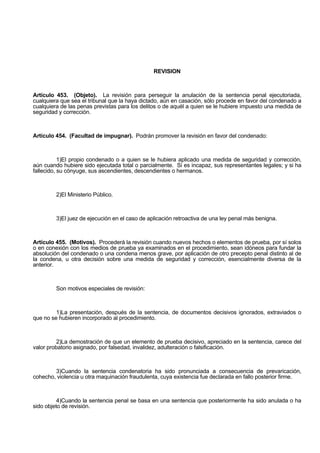 REVISION
Artículo 453. (Objeto). La revisión para perseguir la anulación de la sentencia penal ejecutoriada,
cualquiera que sea el tribunal que la haya dictado, aún en casación, sólo procede en favor del condenado a
cualquiera de las penas previstas para los delitos o de aquél a quien se le hubiere impuesto una medida de
seguridad y corrección.
Artículo 454. (Facultad de impugnar). Podrán promover la revisión en favor del condenado:
1)El propio condenado o a quien se le hubiera aplicado una medida de seguridad y corrección,
aún cuando hubiere sido ejecutada total o parcialmente. Si es incapaz, sus representantes legales; y si ha
fallecido, su cónyuge, sus ascendientes, descendientes o hermanos.
2)El Ministerio Público.
3)El juez de ejecución en el caso de aplicación retroactiva de una ley penal más benigna.
Artículo 455. (Motivos). Procederá la revisión cuando nuevos hechos o elementos de prueba, por sí solos
o en conexión con los medios de prueba ya examinados en el procedimiento, sean idóneos para fundar la
absolución del condenado o una condena menos grave, por aplicación de otro precepto penal distinto al de
la condena, u otra decisión sobre una medida de seguridad y corrección, esencialmente diversa de la
anterior.
Son motivos especiales de revisión:
1)La presentación, después de la sentencia, de documentos decisivos ignorados, extraviados o
que no se hubieren incorporado al procedimiento.
2)La demostración de que un elemento de prueba decisivo, apreciado en la sentencia, carece del
valor probatorio asignado, por falsedad, invalidez, adulteración o falsificación.
3)Cuando la sentencia condenatoria ha sido pronunciada a consecuencia de prevaricación,
cohecho, violencia u otra maquinación fraudulenta, cuya existencia fue declarada en fallo posterior firme.
4)Cuando la sentencia penal se basa en una sentencia que posteriormente ha sido anulada o ha
sido objeto de revisión.
 