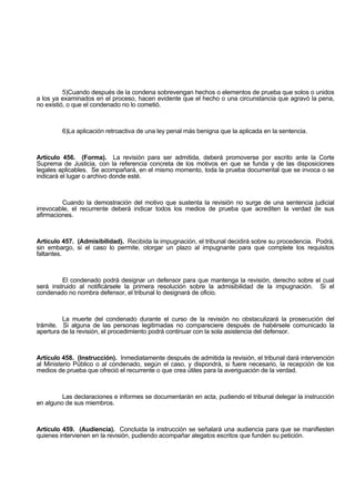 5)Cuando después de la condena sobrevengan hechos o elementos de prueba que solos o unidos
a los ya examinados en el proceso, hacen evidente que el hecho o una circunstancia que agravó la pena,
no existió, o que el condenado no lo cometió.
6)La aplicación retroactiva de una ley penal más benigna que la aplicada en la sentencia.
Artículo 456. (Forma). La revisión para ser admitida, deberá promoverse por escrito ante la Corte
Suprema de Justicia, con la referencia concreta de los motivos en que se funda y de las disposiciones
legales aplicables. Se acompañará, en el mismo momento, toda la prueba documental que se invoca o se
indicará el lugar o archivo donde esté.
Cuando la demostración del motivo que sustenta la revisión no surge de una sentencia judicial
irrevocable, el recurrente deberá indicar todos los medios de prueba que acrediten la verdad de sus
afirmaciones.
Artículo 457. (Admisibilidad). Recibida la impugnación, el tribunal decidirá sobre su procedencia. Podrá,
sin embargo, si el caso lo permite, otorgar un plazo al impugnante para que complete los requisitos
faltantes.
El condenado podrá designar un defensor para que mantenga la revisión, derecho sobre el cual
será instruido al notificársele la primera resolución sobre la admisibilidad de la impugnación. Si el
condenado no nombra defensor, el tribunal lo designará de oficio.
La muerte del condenado durante el curso de la revisión no obstaculizará la prosecución del
trámite. Si alguna de las personas legitimadas no compareciere después de habérsele comunicado la
apertura de la revisión, el procedimiento podrá continuar con la sola asistencia del defensor.
Artículo 458. (Instrucción). Inmediatamente después de admitida la revisión, el tribunal dará intervención
al Ministerio Público o al condenado, según el caso, y dispondrá, si fuere necesario, la recepción de los
medios de prueba que ofreció el recurrente o que crea útiles para la averiguación de la verdad.
Las declaraciones e informes se documentarán en acta, pudiendo el tribunal delegar la instrucción
en alguno de sus miembros.
Artículo 459. (Audiencia). Concluida la instrucción se señalará una audiencia para que se manifiesten
quienes intervienen en la revisión, pudiendo acompañar alegatos escritos que funden su petición.
 