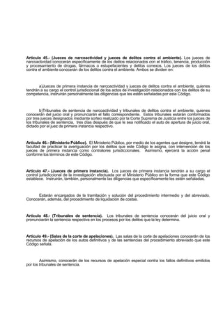Artículo 45.- (Jueces de narcoactividad y jueces de delitos contra el ambiente). Los jueces de
narcoactividad conocerán específicamente de los delitos relacionados con el tráfico, tenencia, producción
y procesamiento de drogas, fármacos o estupefacientes y delitos conexos. Los jueces de los delitos
contra el ambiente conocerán de los delitos contra el ambiente. Ambos se dividen en:
a)Jueces de primera instancia de narcoactividad y jueces de delitos contra el ambiente, quienes
tendrán a su cargo el control jurisdiccional de los actos de investigación relacionados con los delitos de su
competencia, instruirán personalmente las diligencias que les estén señaladas por este Código.
b)Tribunales de sentencia de narcoactividad y tribunales de delitos contra el ambiente, quienes
conocerán del juicio oral y pronunciarán el fallo correspondiente. Estos tribunales estarán conformados
por tres jueces designados mediante sorteo realizado por la Corte Suprema de Justicia entre los jueces de
los tribunales de sentencia, tres días después de que le sea notificado el auto de apertura de juicio oral,
dictado por el juez de primera instancia respectivo.
Artículo 46.- (Ministerio Público). El Ministerio Público, por medio de los agentes que designe, tendrá la
facultad de practicar la averiguación por los delitos que este Código le asigna, con intervención de los
jueces de primera instancia como contralores jurisdiccionales. Asimismo, ejercerá la acción penal
conforme los términos de este Código.
Artículo 47.- (Jueces de primera instancia). Los jueces de primera instancia tendrán a su cargo el
control jurisdiccional de la investigación efectuada por el Ministerio Público en la forma que este Código
establece. Instruirán, también, personalmente las diligencias que específicamente les estén señaladas.
Estarán encargados de la tramitación y solución del procedimiento intermedio y del abreviado.
Conocerán, además, del procedimiento de liquidación de costas.
Artículo 48.- (Tribunales de sentencia). Los tribunales de sentencia conocerán del juicio oral y
pronunciarán la sentencia respectiva en los procesos por los delitos que la ley determina.
Artículo 49.- (Salas de la corte de apelaciones). Las salas de la corte de apelaciones conocerán de los
recursos de apelación de los autos definitivos y de las sentencias del procedimiento abreviado que este
Código señala.
Asimismo, conocerán de los recursos de apelación especial contra los fallos definitivos emitidos
por los tribunales de sentencia.
 