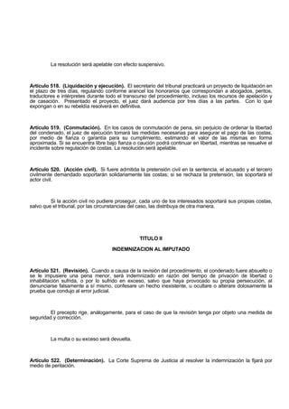 La resolución será apelable con efecto suspensivo.
Artículo 518. (Liquidación y ejecución). El secretario del tribunal practicará un proyecto de liquidación en
el plazo de tres días, regulando conforme arancel los honorarios que correspondan a abogados, peritos,
traductores e intérpretes durante todo el transcurso del procedimiento, incluso los recursos de apelación y
de casación. Presentado el proyecto, el juez dará audiencia por tres días a las partes. Con lo que
expongan o en su rebeldía resolverá en definitiva.
Artículo 519. (Conmutación). En los casos de conmutación de pena, sin perjuicio de ordenar la libertad
del condenado, el juez de ejecución tomará las medidas necesarias para asegurar el pago de las costas,
por medio de fianza o garantía para su cumplimiento, estimando el valor de las mismas en forma
aproximada. Si se encuentra libre bajo fianza o caución podrá continuar en libertad, mientras se resuelve el
incidente sobre regulación de costas. La resolución será apelable.
Artículo 520. (Acción civil). Si fuere admitida la pretensión civil en la sentencia, el acusado y el tercero
civilmente demandado soportarán solidariamente las costas; si se rechaza la pretensión, las soportará el
actor civil.
Si la acción civil no pudiere proseguir, cada uno de los interesados soportará sus propias costas,
salvo que el tribunal, por las circunstancias del caso, las distribuya de otra manera.
TITULO II
INDEMNIZACION AL IMPUTADO
Artículo 521. (Revisión). Cuando a causa de la revisión del procedimiento, el condenado fuere absuelto o
se le impusiere una pena menor, será indemnizado en razón del tiempo de privación de libertad o
inhabilitación sufrida, o por lo sufrido en exceso, salvo que haya provocado su propia persecución, al
denunciarse falsamente a sí mismo, confesare un hecho inexistente, u ocultare o alterare dolosamente la
prueba que condujo al error judicial.
El precepto rige, análogamente, para el caso de que la revisión tenga por objeto una medida de
seguridad y corrección.
La multa o su exceso será devuelta.
Artículo 522. (Determinación). La Corte Suprema de Justicia al resolver la indemnización la fijará por
medio de peritación.
 