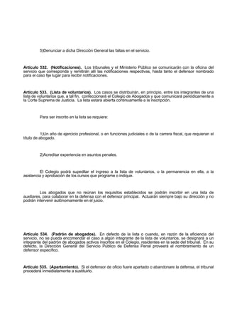 5)Denunciar a dicha Dirección General las faltas en el servicio.
Artículo 532. (Notificaciones). Los tribunales y el Ministerio Público se comunicarán con la oficina del
servicio que corresponda y remitirán allí las notificaciones respectivas, hasta tanto el defensor nombrado
para el caso fije lugar para recibir notificaciones.
Artículo 533. (Lista de voluntarios). Los casos se distribuirán, en principio, entre los integrantes de una
lista de voluntarios que, a tal fin, confeccionará el Colegio de Abogados y que comunicará periódicamente a
la Corte Suprema de Justicia. La lista estará abierta continuamente a la inscripción.
Para ser inscrito en la lista se requiere:
1)Un año de ejercicio profesional, o en funciones judiciales o de la carrera fiscal, que requieran el
título de abogado.
2)Acreditar experiencia en asuntos penales.
El Colegio podrá supeditar el ingreso a la lista de voluntarios, o la permanencia en ella, a la
asistencia y aprobación de los cursos que programe o indique.
Los abogados que no reúnan los requisitos establecidos se podrán inscribir en una lista de
auxiliares, para colaborar en la defensa con el defensor principal. Actuarán siempre bajo su dirección y no
podrán intervenir autónomamente en el juicio.
Artículo 534. (Padrón de abogados). En defecto de la lista o cuando, en razón de la eficiencia del
servicio, no se pueda encomendar el caso a algún integrante de la lista de voluntarios, se designará a un
integrante del padrón de abogados activos inscritos en el Colegio, residentes en la sede del tribunal. En su
defecto, la Dirección General del Servicio Público de Defensa Penal proveerá el nombramiento de un
defensor específico.
Artículo 535. (Apartamiento). Si el defensor de oficio fuere apartado o abandonare la defensa, el tribunal
procederá inmediatamente a sustituirlo.
 
