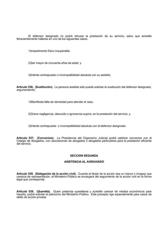 El defensor designado no podrá rehusar la prestación de su servicio, salvo que acredite
fehacientemente hallarse en uno de los siguientes casos:
1)Impedimento físico insuperable.
2)Ser mayor de cincuenta años de edad; y
3)Interés contrapuesto o incompatibilidad absoluta con su asistido.
Artículo 536. (Sustitución). La persona asistida sólo puede solicitar la sustitución del defensor designado,
argumentando:
1)Manifiesta falta de idoneidad para atender el caso.
2)Grave negligencia, descuido o ignorancia supina, en la prestación del servicio, y
3)Interés contrapuesto o incompatibilidad absoluta con el defensor designado.
Artículo 537. (Convenios). La Presidencia del Organismo Judicial podrá celebrar convenios con el
Colegio de Abogados, con asociaciones de abogados o abogados particulares para la prestación eficiente
del servicio.
SECCION SEGUNDA
ASISTENCIA AL AGRAVIADO
Artículo 538. (Delegación de la acción civil). Cuando el titular de la acción sea un menor o incapaz que
carezca de representación, el Ministerio Público se encargará del seguimiento de la acción civil en la forma
legal que corresponda.
Artículo 539. (Querella). Quien pretenda querellarse y acredite carecer de medios económicos para
hacerlo, podrá solicitar el patrocinio del Ministerio Público. Este precepto rige especialmente para casos de
delito de acción privada.
 