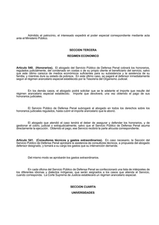 Admitido el patrocinio, el interesado expedirá el poder especial correspondiente mediante acta
ante el Ministerio Público.
SECCION TERCERA
REGIMEN ECONOMICO
Artículo 540. (Honorarios). El abogado del Servicio Público de Defensa Penal cobrará los honorarios,
regulados judicialmente, del condenado en costas o de su propio cliente el beneficiario del servicio, salvo
que este último carezca de medios económicos suficientes para su subsistencia y la asistencia de su
familia, y mientras dure su estado de pobreza. En este último caso, se pagará al defensor inmediatamente
según el régimen arancelario especial establecido por la Tesorería del Organismo Judicial.
En los demás casos, el abogado podrá solicitar que se le adelante el importe que resulte del
régimen arancelario especial establecido. Importe que devolverá, una vez obtenido el pago de sus
honorarios judiciales.
El Servicio Público de Defensa Penal subrogará al abogado en todos los derechos sobre los
honorarios judiciales regulados, hasta cubrir el importe arancelario que le abonó.
El abogado que atendió el caso tendrá el deber de asegurar y defender los honorarios, y de
gestionar el cobro, judicial o extrajudicialmente, salvo que el Servicio Público de Defensa Penal asuma
directamente la ejecución. Obtenido el pago, ese Servicio recibirá la parte alícuota correspondiente.
Artículo 541. (Consultores técnicos y gastos extraordinarios). En caso necesario, la Sección del
Servicio Público de Defensa Penal aprobará la asistencia de consultores técnicos, a propuesta del abogado
defensor designado, y tomará a su cargo los gastos que su intervención demande.
Del mismo modo se aprobarán los gastos extraordinarios.
En cada oficina del Servicio Público de Defensa Penal se confeccionará una lista de intérpretes de
los diferentes idiomas y dialectos indígenas, que serán asignados a los casos que atienda el Servicio,
cuando corresponda. La Corte Suprema de Justicia establecerá un régimen arancelario especial.
SECCION CUARTA
UNIVERSIDADES
 