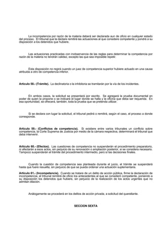 La incompetencia por razón de la materia deberá ser declarada aun de oficio en cualquier estado
del proceso. El tribunal que la declare remitirá las actuaciones al que considere competente y pondrá a su
disposición a los detenidos que hubiere.
Las actuaciones practicadas con inobservancia de las reglas para determinar la competencia por
razón de la materia no tendrán validez, excepto las que sea imposible repetir.
Esta disposición no regirá cuando un juez de competencia superior hubiere actuado en una causa
atribuida a otro de competencia inferior.
Artículo 58.- (Trámite). La declinatoria o la inhibitoria se tramitarán por la vía de los incidentes.
En ambos casos, la solicitud se presentará por escrito. Se agregará la prueba documental en
poder de quien la propone o se indicará el lugar donde se halla y la oficina que deba ser requerida. En
esa oportunidad, se ofrecerá, también, toda la prueba que se pretenda utilizar.
Si se declara con lugar la solicitud, el tribunal pedirá o remitirá, según el caso, el proceso a donde
corresponde.
Artículo 59.- (Conflictos de competencia). Si existiere entre varios tribunales un conflicto sobre
competencia, la Corte Suprema de Justicia por medio de la cámara respectiva, determinará el tribunal que
deba intervenir.
Artículo 60.- (Efectos). Las cuestiones de competencia no suspenderán el procedimiento preparatorio,
ni afectarán a esos actos, sin perjuicio de su renovación o ampliación posterior, si se considera necesario.
Tampoco suspenderán el trámite del procedimiento intermedio, pero sí las decisiones finales.
Cuando la cuestión de competencia sea planteada durante el juicio, el trámite se suspenderá
hasta que fuere resuelta, sin perjuicio de que se pueda ordenar una actuación suplementaria.
Artículo 61.- (Incompetencia). Cuando se tratare de un delito de acción pública, firme la declaración de
incompetencia, el tribunal remitirá de oficio los antecedentes al que se consideró competente, poniendo a
su disposición los detenidos que hubiere, sin perjuicio de la realización de los actos urgentes que no
admitan dilación.
Análogamente se procederá en los delitos de acción privada, a solicitud del querellante.
SECCION SEXTA
 