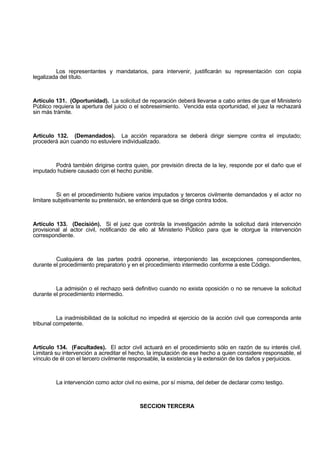 Los representantes y mandatarios, para intervenir, justificarán su representación con copia
legalizada del título.
Artículo 131. (Oportunidad). La solicitud de reparación deberá llevarse a cabo antes de que el Ministerio
Público requiera la apertura del juicio o el sobreseimiento. Vencida esta oportunidad, el juez la rechazará
sin más trámite.
Artículo 132. (Demandados). La acción reparadora se deberá dirigir siempre contra el imputado;
procederá aún cuando no estuviere individualizado.
Podrá también dirigirse contra quien, por previsión directa de la ley, responde por el daño que el
imputado hubiere causado con el hecho punible.
Si en el procedimiento hubiere varios imputados y terceros civilmente demandados y el actor no
limitare subjetivamente su pretensión, se entenderá que se dirige contra todos.
Artículo 133. (Decisión). Si el juez que controla la investigación admite la solicitud dará intervención
provisional al actor civil, notificando de ello al Ministerio Público para que le otorgue la intervención
correspondiente.
Cualquiera de las partes podrá oponerse, interponiendo las excepciones correspondientes,
durante el procedimiento preparatorio y en el procedimiento intermedio conforme a este Código.
La admisión o el rechazo será definitivo cuando no exista oposición o no se renueve la solicitud
durante el procedimiento intermedio.
La inadmisibilidad de la solicitud no impedirá el ejercicio de la acción civil que corresponda ante
tribunal competente.
Artículo 134. (Facultades). El actor civil actuará en el procedimiento sólo en razón de su interés civil.
Limitará su intervención a acreditar el hecho, la imputación de ese hecho a quien considere responsable, el
vínculo de él con el tercero civilmente responsable, la existencia y la extensión de los daños y perjuicios.
La intervención como actor civil no exime, por sí misma, del deber de declarar como testigo.
SECCION TERCERA
 