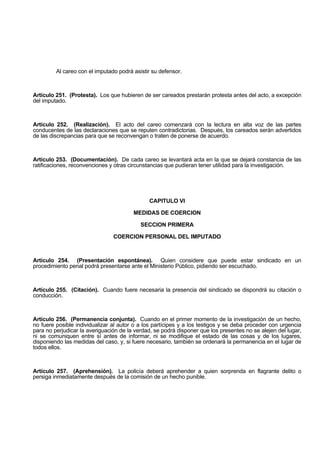 Al careo con el imputado podrá asistir su defensor.
Artículo 251. (Protesta). Los que hubieren de ser careados prestarán protesta antes del acto, a excepción
del imputado.
Artículo 252. (Realización). El acto del careo comenzará con la lectura en alta voz de las partes
conducentes de las declaraciones que se reputen contradictorias. Después, los careados serán advertidos
de las discrepancias para que se reconvengan o traten de ponerse de acuerdo.
Artículo 253. (Documentación). De cada careo se levantará acta en la que se dejará constancia de las
ratificaciones, reconvenciones y otras circunstancias que pudieran tener utilidad para la investigación.
CAPITULO VI
MEDIDAS DE COERCION
SECCION PRIMERA
COERCION PERSONAL DEL IMPUTADO
Artículo 254. (Presentación espontánea). Quien considere que puede estar sindicado en un
procedimiento penal podrá presentarse ante el Ministerio Público, pidiendo ser escuchado.
Artículo 255. (Citación). Cuando fuere necesaria la presencia del sindicado se dispondrá su citación o
conducción.
Artículo 256. (Permanencia conjunta). Cuando en el primer momento de la investigación de un hecho,
no fuere posible individualizar al autor o a los partícipes y a los testigos y se deba proceder con urgencia
para no perjudicar la averiguación de la verdad, se podrá disponer que los presentes no se alejen del lugar,
ni se comuniquen entre sí antes de informar, ni se modifique el estado de las cosas y de los lugares,
disponiendo las medidas del caso, y, si fuere necesario, también se ordenará la permanencia en el lugar de
todos ellos.
Artículo 257. (Aprehensión). La policía deberá aprehender a quien sorprenda en flagrante delito o
persiga inmediatamente después de la comisión de un hecho punible.
 