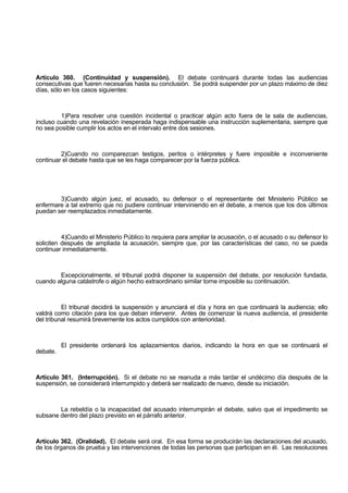 Artículo 360. (Continuidad y suspensión). El debate continuará durante todas las audiencias
consecutivas que fueren necesarias hasta su conclusión. Se podrá suspender por un plazo máximo de diez
días, sólo en los casos siguientes:
1)Para resolver una cuestión incidental o practicar algún acto fuera de la sala de audiencias,
incluso cuando una revelación inesperada haga indispensable una instrucción suplementaria, siempre que
no sea posible cumplir los actos en el intervalo entre dos sesiones.
2)Cuando no comparezcan testigos, peritos o intérpretes y fuere imposible e inconveniente
continuar el debate hasta que se les haga comparecer por la fuerza pública.
3)Cuando algún juez, el acusado, su defensor o el representante del Ministerio Público se
enfermare a tal extremo que no pudiere continuar interviniendo en el debate, a menos que los dos últimos
puedan ser reemplazados inmediatamente.
4)Cuando el Ministerio Público lo requiera para ampliar la acusación, o el acusado o su defensor lo
soliciten después de ampliada la acusación, siempre que, por las características del caso, no se pueda
continuar inmediatamente.
Excepcionalmente, el tribunal podrá disponer la suspensión del debate, por resolución fundada,
cuando alguna catástrofe o algún hecho extraordinario similar torne imposible su continuación.
El tribunal decidirá la suspensión y anunciará el día y hora en que continuará la audiencia; ello
valdrá como citación para los que deban intervenir. Antes de comenzar la nueva audiencia, el presidente
del tribunal resumirá brevemente los actos cumplidos con anterioridad.
El presidente ordenará los aplazamientos diarios, indicando la hora en que se continuará el
debate.
Artículo 361. (Interrupción). Si el debate no se reanuda a más tardar el undécimo día después de la
suspensión, se considerará interrumpido y deberá ser realizado de nuevo, desde su iniciación.
La rebeldía o la incapacidad del acusado interrumpirán el debate, salvo que el impedimento se
subsane dentro del plazo previsto en el párrafo anterior.
Artículo 362. (Oralidad). El debate será oral. En esa forma se producirán las declaraciones del acusado,
de los órganos de prueba y las intervenciones de todas las personas que participan en él. Las resoluciones
 