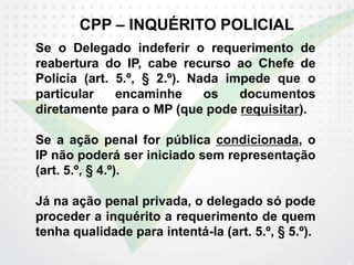 CPP – INQUÉRITO POLICIAL
Se o Delegado indeferir o requerimento de
reabertura do IP, cabe recurso ao Chefe de
Polícia (art. 5.º, § 2.º). Nada impede que o
particular encaminhe os documentos
diretamente para o MP (que pode requisitar).
Se a ação penal for pública condicionada, o
IP não poderá ser iniciado sem representação
(art. 5.º, § 4.º).
Já na ação penal privada, o delegado só pode
proceder a inquérito a requerimento de quem
tenha qualidade para intentá-la (art. 5.º, § 5.º).
 