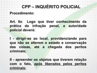 CPP – INQUÉRITO POLICIAL
Procedimento:
Art. 6o Logo que tiver conhecimento da
prática da infração penal, a autoridade
policial deverá:
I - dirigir-se ao local, providenciando para
que não se alterem o estado e conservação
das coisas, até a chegada dos peritos
criminais;
II - apreender os objetos que tiverem relação
com o fato, após liberados pelos peritos
criminais;
 