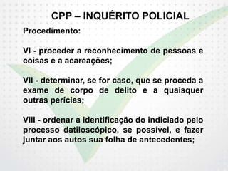 CPP – INQUÉRITO POLICIAL
Procedimento:
VI - proceder a reconhecimento de pessoas e
coisas e a acareações;
VII - determinar, se for caso, que se proceda a
exame de corpo de delito e a quaisquer
outras perícias;
VIII - ordenar a identificação do indiciado pelo
processo datiloscópico, se possível, e fazer
juntar aos autos sua folha de antecedentes;
 
