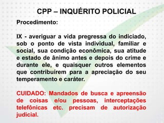CPP – INQUÉRITO POLICIAL
Procedimento:
IX - averiguar a vida pregressa do indiciado,
sob o ponto de vista individual, familiar e
social, sua condição econômica, sua atitude
e estado de ânimo antes e depois do crime e
durante ele, e quaisquer outros elementos
que contribuírem para a apreciação do seu
temperamento e caráter.
CUIDADO: Mandados de busca e apreensão
de coisas e/ou pessoas, interceptações
telefônicas etc. precisam de autorização
judicial.
 