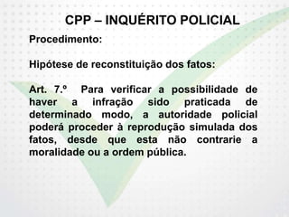 CPP – INQUÉRITO POLICIAL
Procedimento:
Hipótese de reconstituição dos fatos:
Art. 7.º Para verificar a possibilidade de
haver a infração sido praticada de
determinado modo, a autoridade policial
poderá proceder à reprodução simulada dos
fatos, desde que esta não contrarie a
moralidade ou a ordem pública.
 