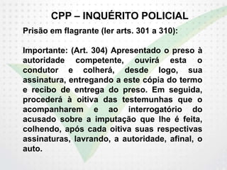 CPP – INQUÉRITO POLICIAL
Prisão em flagrante (ler arts. 301 a 310):
Importante: (Art. 304) Apresentado o preso à
autoridade competente, ouvirá esta o
condutor e colherá, desde logo, sua
assinatura, entregando a este cópia do termo
e recibo de entrega do preso. Em seguida,
procederá à oitiva das testemunhas que o
acompanharem e ao interrogatório do
acusado sobre a imputação que lhe é feita,
colhendo, após cada oitiva suas respectivas
assinaturas, lavrando, a autoridade, afinal, o
auto.
 