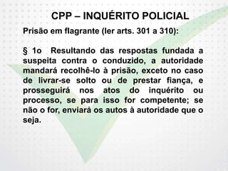 CPP – INQUÉRITO POLICIAL
Prisão em flagrante (ler arts. 301 a 310):
§ 1o Resultando das respostas fundada a
suspeita contra o conduzido, a autoridade
mandará recolhê-lo à prisão, exceto no caso
de livrar-se solto ou de prestar fiança, e
prosseguirá nos atos do inquérito ou
processo, se para isso for competente; se
não o for, enviará os autos à autoridade que o
seja.
 