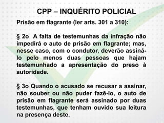CPP – INQUÉRITO POLICIAL
Prisão em flagrante (ler arts. 301 a 310):
§ 2o A falta de testemunhas da infração não
impedirá o auto de prisão em flagrante; mas,
nesse caso, com o condutor, deverão assiná-
lo pelo menos duas pessoas que hajam
testemunhado a apresentação do preso à
autoridade.
§ 3o Quando o acusado se recusar a assinar,
não souber ou não puder fazê-lo, o auto de
prisão em flagrante será assinado por duas
testemunhas, que tenham ouvido sua leitura
na presença deste.
 