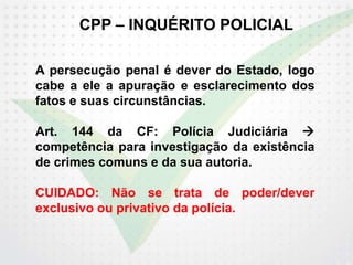 CPP – INQUÉRITO POLICIAL
A persecução penal é dever do Estado, logo
cabe a ele a apuração e esclarecimento dos
fatos e suas circunstâncias.
Art. 144 da CF: Polícia Judiciária 
competência para investigação da existência
de crimes comuns e da sua autoria.
CUIDADO: Não se trata de poder/dever
exclusivo ou privativo da polícia.
 
