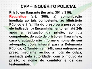 CPP – INQUÉRITO POLICIAL
Prisão em flagrante (ler arts. 301 a 310):
Requisitos (art. 306): a) comunicação
imediata ao juiz competente, ao Ministério
Público e à família do preso ou à pessoa por
ele indicada; b) Encaminhamento, em até 24h
após a realização da prisão, ao juiz
competente, do auto de prisão em flagrante e,
caso o autuado não informe o nome de seu
advogado, cópia integral para a Defensoria
Pública; c) Também em 24h, será entregue ao
preso, mediante recibo, a nota de culpa,
assinada pela autoridade, com o motivo da
prisão, o nome do condutor e os das
testemunhas.
 