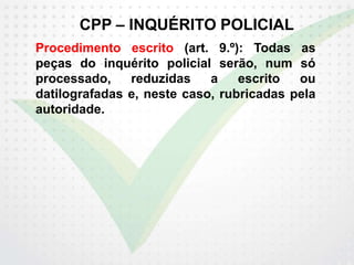 CPP – INQUÉRITO POLICIAL
Procedimento escrito (art. 9.º): Todas as
peças do inquérito policial serão, num só
processado, reduzidas a escrito ou
datilografadas e, neste caso, rubricadas pela
autoridade.
 