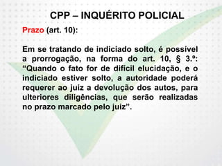 CPP – INQUÉRITO POLICIAL
Prazo (art. 10):
Em se tratando de indiciado solto, é possível
a prorrogação, na forma do art. 10, § 3.º:
“Quando o fato for de difícil elucidação, e o
indiciado estiver solto, a autoridade poderá
requerer ao juiz a devolução dos autos, para
ulteriores diligências, que serão realizadas
no prazo marcado pelo juiz”.
 