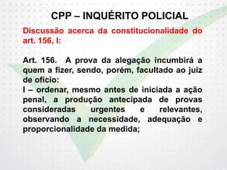 CPP – INQUÉRITO POLICIAL
Discussão acerca da constitucionalidade do
art. 156, I:
Art. 156. A prova da alegação incumbirá a
quem a fizer, sendo, porém, facultado ao juiz
de ofício:
I – ordenar, mesmo antes de iniciada a ação
penal, a produção antecipada de provas
consideradas urgentes e relevantes,
observando a necessidade, adequação e
proporcionalidade da medida;
 