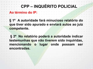 CPP – INQUÉRITO POLICIAL
Ao término do IP:
§ 1º A autoridade fará minucioso relatório do
que tiver sido apurado e enviará autos ao juiz
competente.
§ 2º No relatório poderá a autoridade indicar
testemunhas que não tiverem sido inquiridas,
mencionando o lugar onde possam ser
encontradas.
 